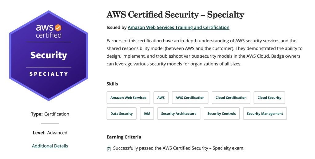 Earners of this certification have an in-depth understanding of AWS security services and the shared responsibility model (between AWS and the customer). They demonstrated the ability to design, implement, and troubleshoot various security models in the AWS Cloud. Badge owners can leverage various security models for organizations of all sizes.