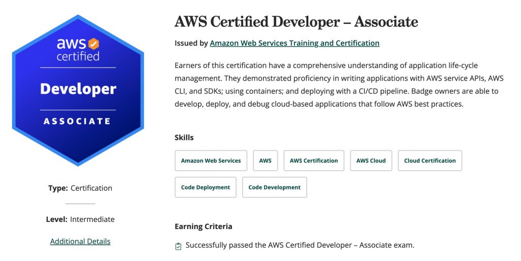 Earners of this certification have a comprehensive understanding of application life-cycle management. They demonstrated proficiency in writing applications with AWS service APIs, AWS CLI, and SDKs; using containers; and deploying with a CI/CD pipeline. Badge owners are able to develop, deploy, and debug cloud-based applications that follow AWS best practices.